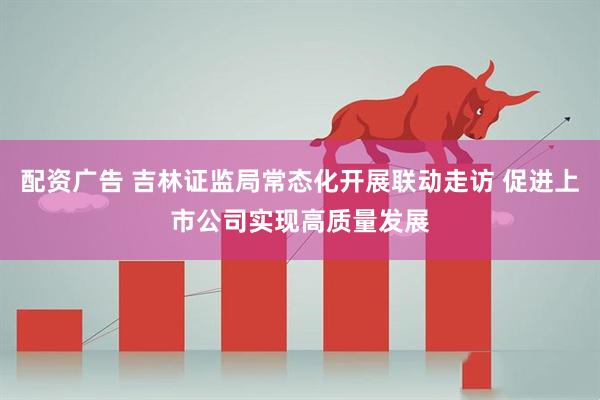 配资广告 吉林证监局常态化开展联动走访 促进上市公司实现高质量发展