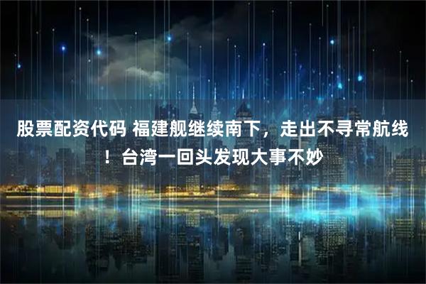 股票配资代码 福建舰继续南下，走出不寻常航线！台湾一回头发现大事不妙