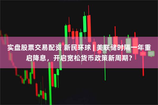 实盘股票交易配资 新民环球 | 美联储时隔一年重启降息，开启宽松货币政策新周期？