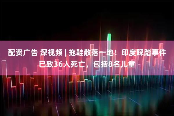 配资广告 深视频 | 拖鞋散落一地！印度踩踏事件已致36人死亡，包括8名儿童