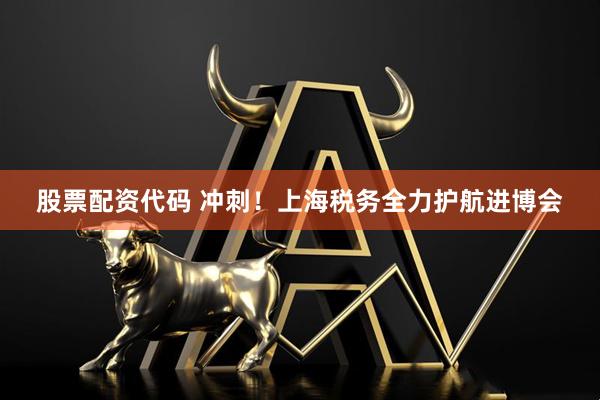 股票配资代码 冲刺！上海税务全力护航进博会