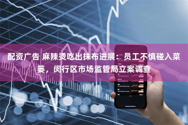 配资广告 麻辣烫吃出抹布进展：员工不慎碰入菜篓，闵行区市场监管局立案调查