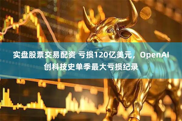 实盘股票交易配资 亏损120亿美元，OpenAI创科技史单季最大亏损纪录