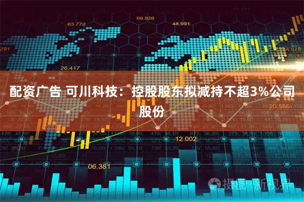 配资广告 可川科技：控股股东拟减持不超3%公司股份