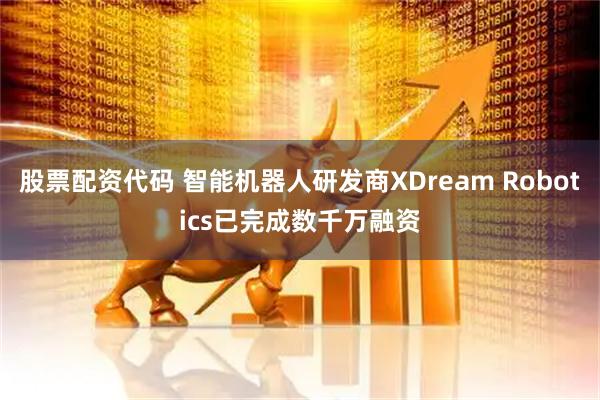 股票配资代码 智能机器人研发商XDream Robotics已完成数千万融资
