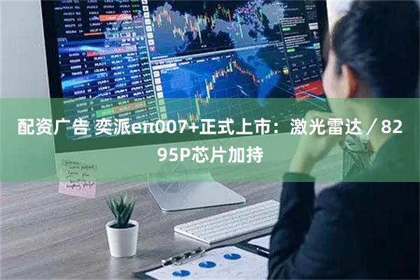 配资广告 奕派eπ007+正式上市：激光雷达／8295P芯片加持