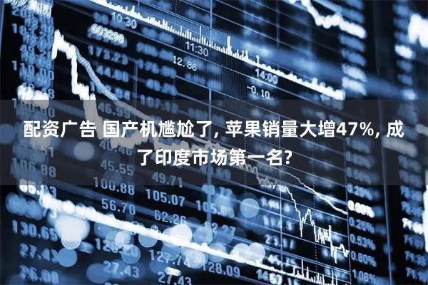 配资广告 国产机尴尬了, 苹果销量大增47%, 成了印度市场第一名?