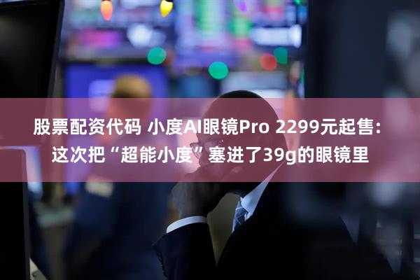股票配资代码 小度AI眼镜Pro 2299元起售: 这次把“超能小度”塞进了39g的眼镜里