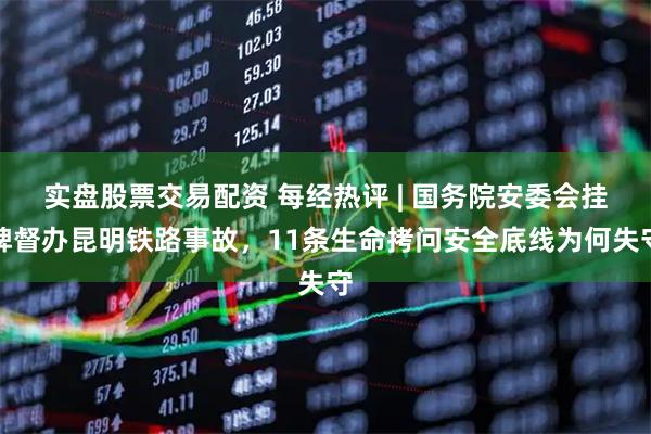 实盘股票交易配资 每经热评 | 国务院安委会挂牌督办昆明铁路事故，11条生命拷问安全底线为何失守