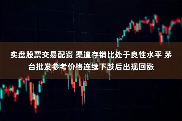 实盘股票交易配资 渠道存销比处于良性水平 茅台批发参考价格连续下跌后出现回涨