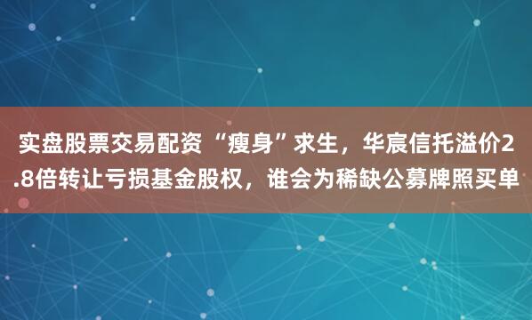实盘股票交易配资 “瘦身”求生，华宸信托溢价2.8倍转让亏损基金股权，谁会为稀缺公募牌照买单