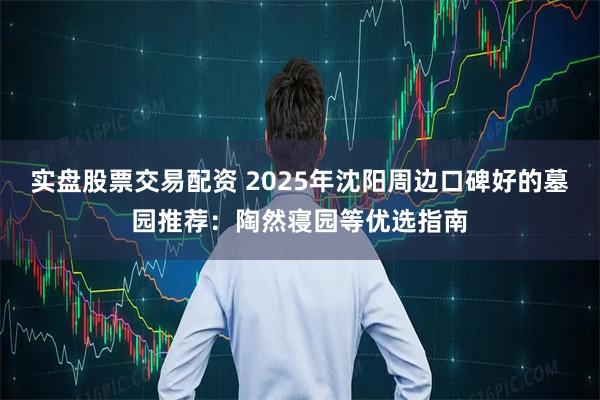 实盘股票交易配资 2025年沈阳周边口碑好的墓园推荐：陶然寝园等优选指南