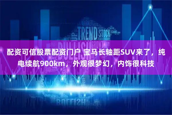 配资可信股票配资门户 宝马长轴距SUV来了，纯电续航900km，外观很梦幻，内饰很科技