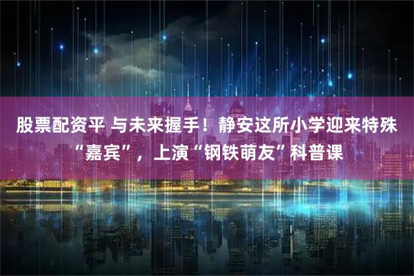 股票配资平 与未来握手！静安这所小学迎来特殊“嘉宾”，上演“钢铁萌友”科普课