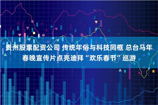 贵州股票配资公司 传统年俗与科技同框 总台马年春晚宣传片点亮迪拜“欢乐春节”巡游