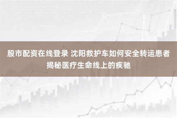 股市配资在线登录 沈阳救护车如何安全转运患者揭秘医疗生命线上的疾驰
