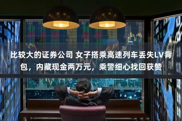 比较大的证券公司 女子搭乘高速列车丢失LV背包，内藏现金两万元，乘警细心找回获赞