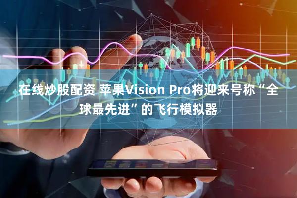 在线炒股配资 苹果Vision Pro将迎来号称“全球最先进”的飞行模拟器