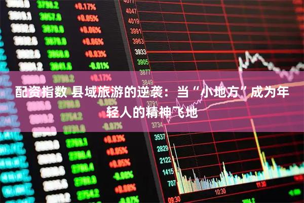 配资指数 县域旅游的逆袭：当“小地方”成为年轻人的精神飞地