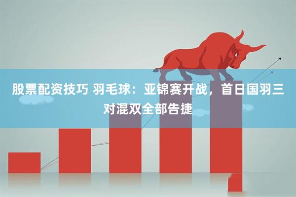 股票配资技巧 羽毛球：亚锦赛开战，首日国羽三对混双全部告捷