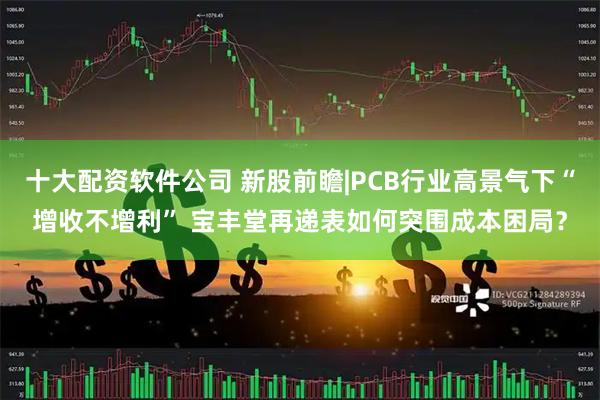 十大配资软件公司 新股前瞻|PCB行业高景气下“增收不增利” 宝丰堂再递表如何突围成本困局？
