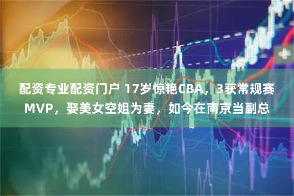 配资专业配资门户 17岁惊艳CBA，3获常规赛MVP，娶美女空姐为妻，如今在南京当副总