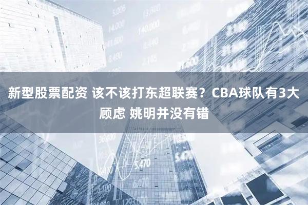 新型股票配资 该不该打东超联赛？CBA球队有3大顾虑 姚明并没有错