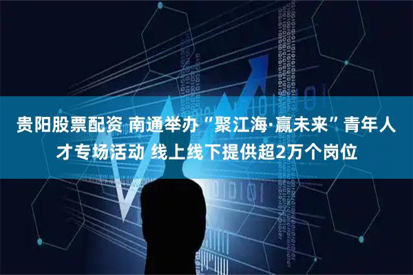 贵阳股票配资 南通举办“聚江海·赢未来”青年人才专场活动 线上线下提供超2万个岗位